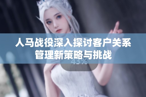 人马战役深入探讨客户关系管理新策略与挑战