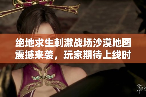绝地求生刺激战场沙漠地图震撼来袭，玩家期待上线时间揭秘