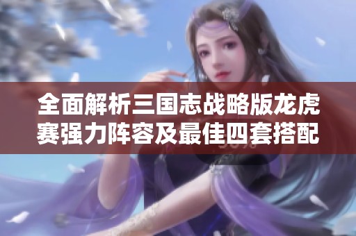 全面解析三国志战略版龙虎赛强力阵容及最佳四套搭配策略