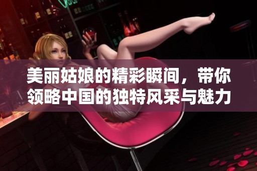 美丽姑娘的精彩瞬间，带你领略中国的独特风采与魅力