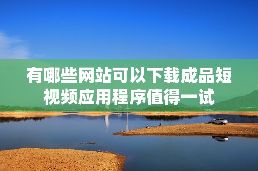 有哪些网站可以下载成品短视频应用程序值得一试