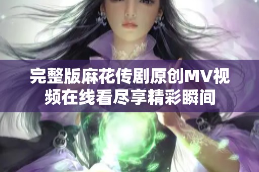 完整版麻花传剧原创MV视频在线看尽享精彩瞬间