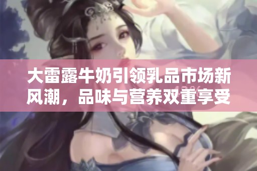 大雷露牛奶引领乳品市场新风潮，品味与营养双重享受