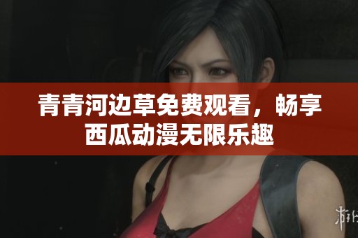 青青河边草免费观看，畅享西瓜动漫无限乐趣