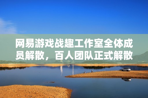 网易游戏战趣工作室全体成员解散，百人团队正式解散的背后揭秘