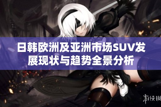 日韩欧洲及亚洲市场SUV发展现状与趋势全景分析