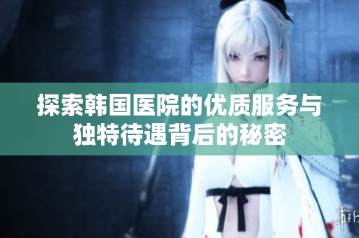 探索韩国医院的优质服务与独特待遇背后的秘密