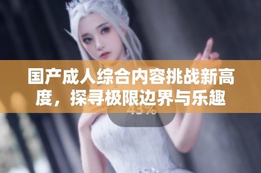 国产成人综合内容挑战新高度，探寻极限边界与乐趣