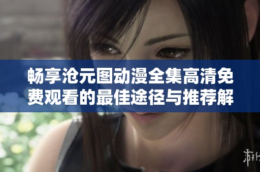 畅享沧元图动漫全集高清免费观看的最佳途径与推荐解析