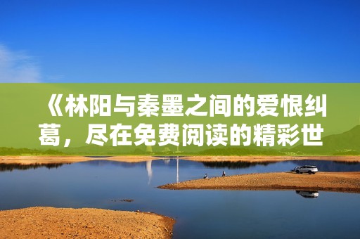 《林阳与秦墨之间的爱恨纠葛，尽在免费阅读的精彩世界》