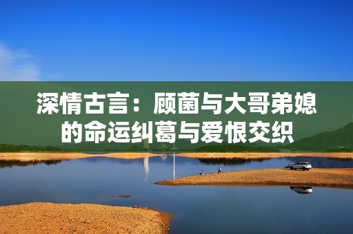 深情古言：顾菌与大哥弟媳的命运纠葛与爱恨交织