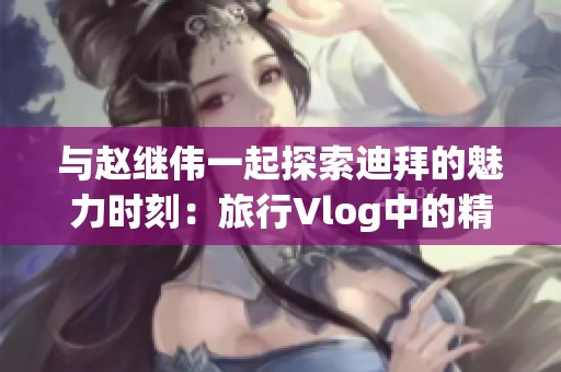 与赵继伟一起探索迪拜的魅力时刻：旅行Vlog中的精彩瞬间揭秘