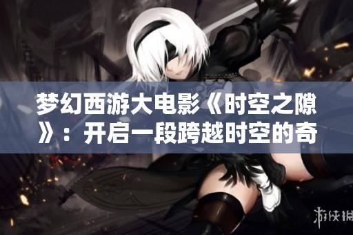 梦幻西游大电影《时空之隙》：开启一段跨越时空的奇妙冒险旅程