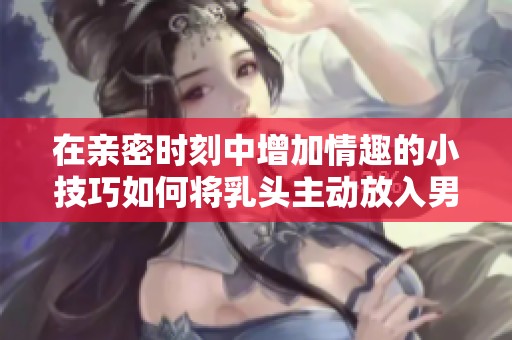 在亲密时刻中增加情趣的小技巧如何将乳头主动放入男友嘴中