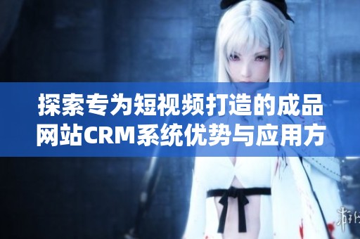 探索专为短视频打造的成品网站CRM系统优势与应用方式