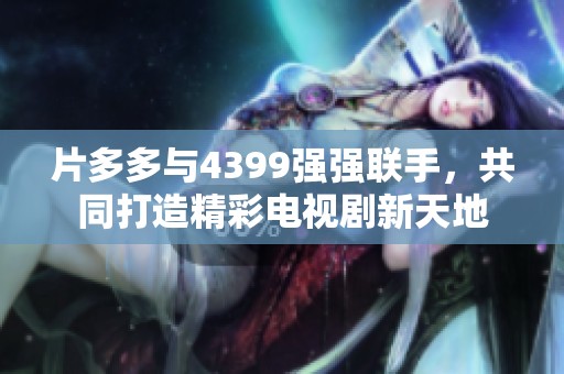 片多多与4399强强联手，共同打造精彩电视剧新天地