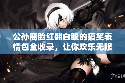 公孙离脸红翻白眼的搞笑表情包全收录，让你欢乐无限