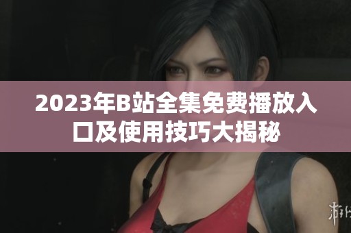 2023年B站全集免费播放入口及使用技巧大揭秘