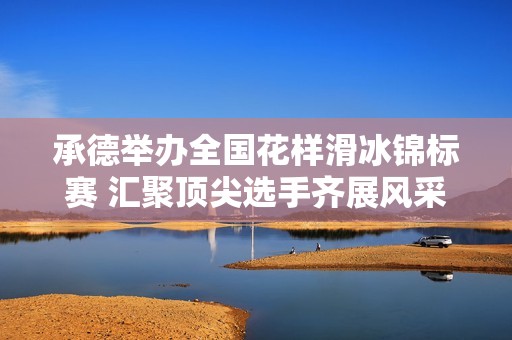 承德举办全国花样滑冰锦标赛 汇聚顶尖选手齐展风采