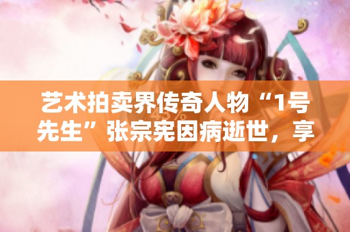 艺术拍卖界传奇人物“1号先生”张宗宪因病逝世，享年七十有三