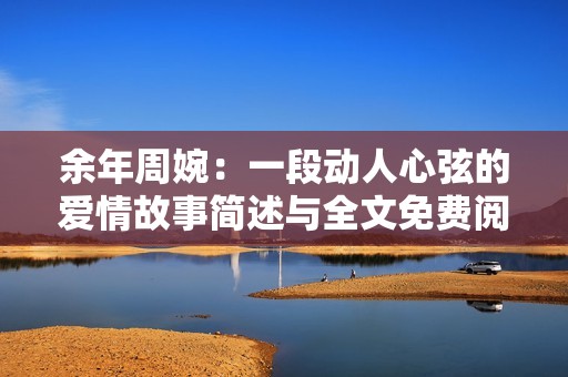 余年周婉：一段动人心弦的爱情故事简述与全文免费阅读指南