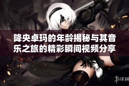 降央卓玛的年龄揭秘与其音乐之旅的精彩瞬间视频分享