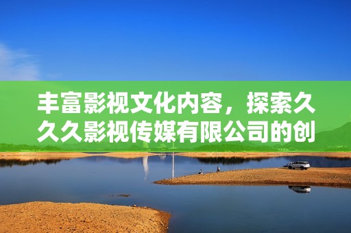 丰富影视文化内容，探索久久久影视传媒有限公司的创新之路