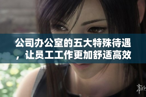 公司办公室的五大特殊待遇，让员工工作更加舒适高效