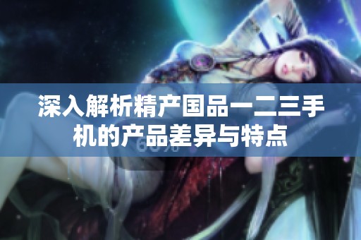 深入解析精产国品一二三手机的产品差异与特点