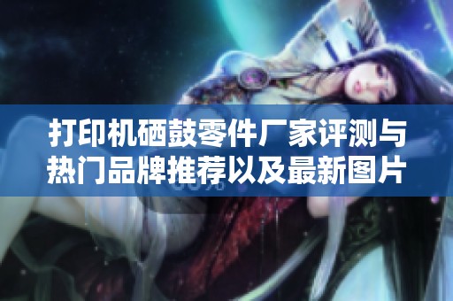 打印机硒鼓零件厂家评测与热门品牌推荐以及最新图片分享