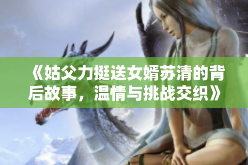 《姑父力挺送女婿苏清的背后故事，温情与挑战交织》