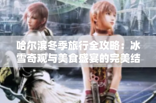 哈尔滨冬季旅行全攻略：冰雪奇观与美食盛宴的完美结合