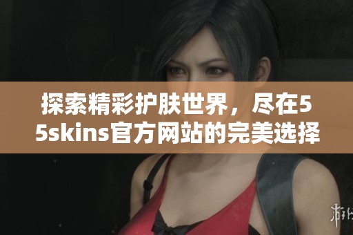 探索精彩护肤世界，尽在55skins官方网站的完美选择