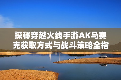 探秘穿越火线手游AK马赛克获取方式与战斗策略全指南