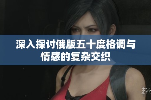 深入探讨俄版五十度格调与情感的复杂交织