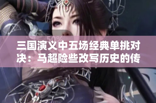 三国演义中五场经典单挑对决：马超险些改写历史的传奇故事