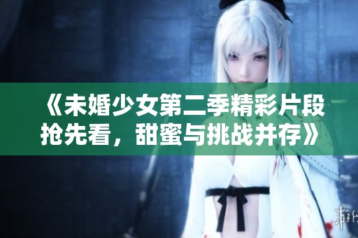 《未婚少女第二季精彩片段抢先看，甜蜜与挑战并存》