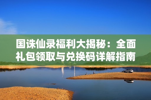 国诛仙录福利大揭秘：全面礼包领取与兑换码详解指南