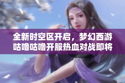 全新时空区开启，梦幻西游咕噜咕噜开服热血对战即将来袭！
