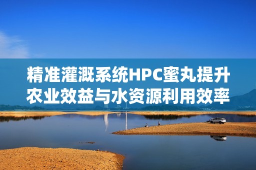 精准灌溉系统HPC蜜丸提升农业效益与水资源利用效率