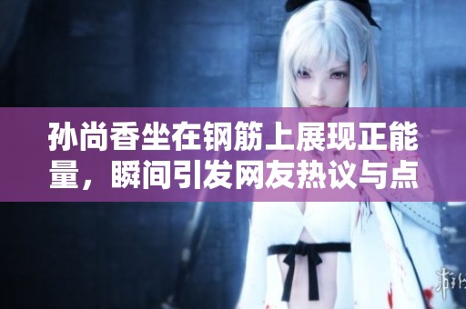 孙尚香坐在钢筋上展现正能量，瞬间引发网友热议与点赞