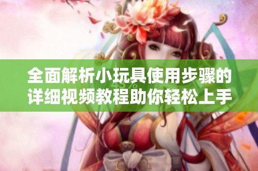 全面解析小玩具使用步骤的详细视频教程助你轻松上手