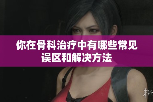 你在骨科治疗中有哪些常见误区和解决方法