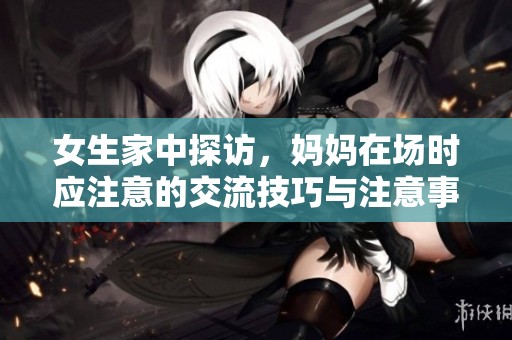女生家中探访，妈妈在场时应注意的交流技巧与注意事项