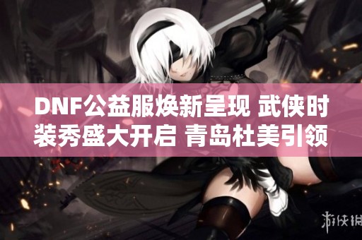 DNF公益服焕新呈现 武侠时装秀盛大开启 青岛杜美引领潮流风向标