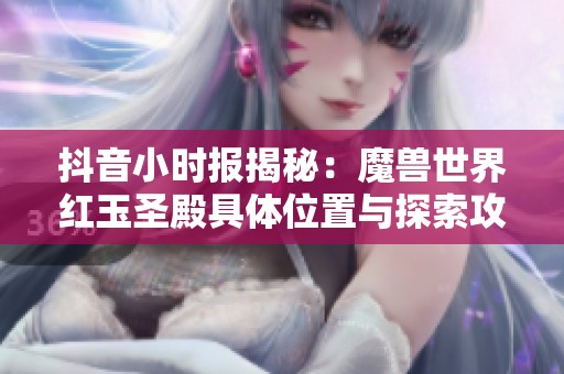 抖音小时报揭秘：魔兽世界红玉圣殿具体位置与探索攻略