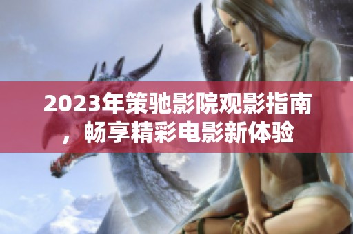 2023年策驰影院观影指南，畅享精彩电影新体验