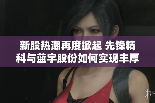 新股热潮再度掀起 先锋精科与蓝宇股份如何实现丰厚收益传奇