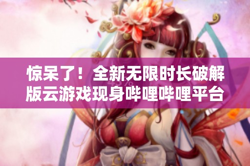 惊呆了！全新无限时长破解版云游戏现身哔哩哔哩平台