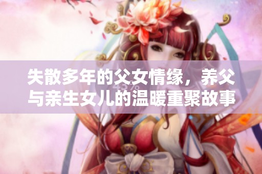 失散多年的父女情缘，养父与亲生女儿的温暖重聚故事